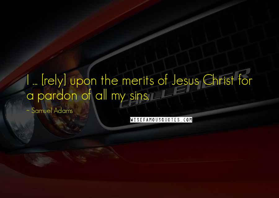 Samuel Adams Quotes: I ... [rely] upon the merits of Jesus Christ for a pardon of all my sins.