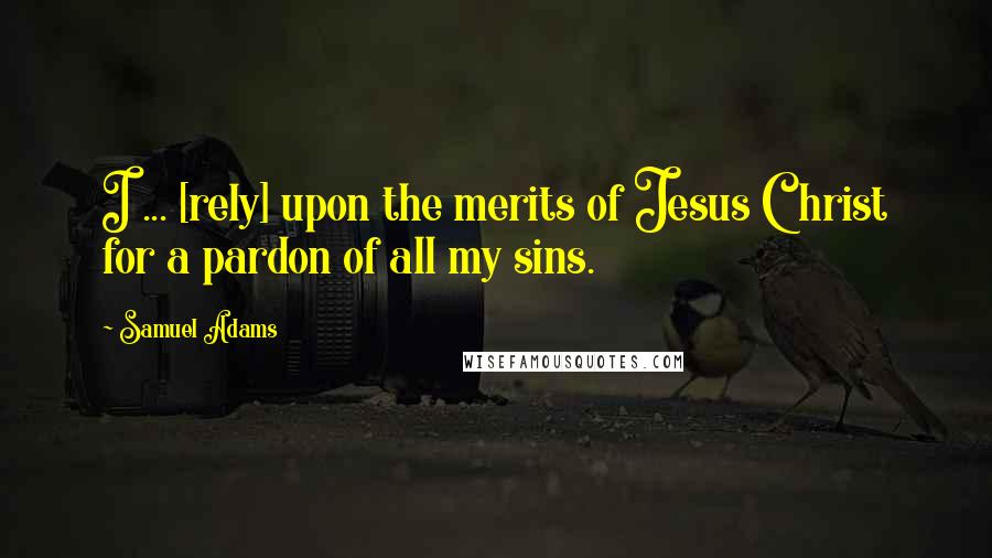 Samuel Adams Quotes: I ... [rely] upon the merits of Jesus Christ for a pardon of all my sins.