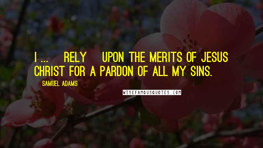 Samuel Adams Quotes: I ... [rely] upon the merits of Jesus Christ for a pardon of all my sins.