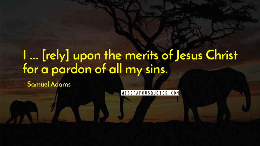 Samuel Adams Quotes: I ... [rely] upon the merits of Jesus Christ for a pardon of all my sins.