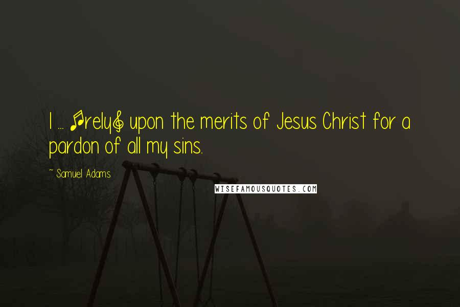 Samuel Adams Quotes: I ... [rely] upon the merits of Jesus Christ for a pardon of all my sins.