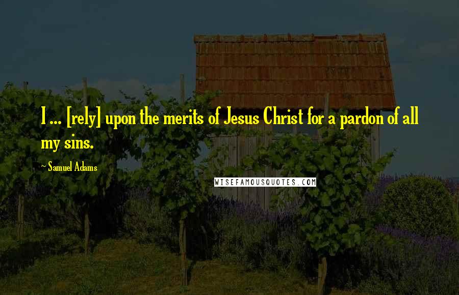 Samuel Adams Quotes: I ... [rely] upon the merits of Jesus Christ for a pardon of all my sins.