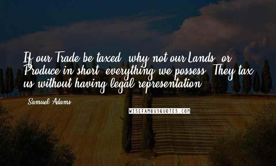 Samuel Adams Quotes: If our Trade be taxed, why not our Lands, or Produce in short, everything we possess? They tax us without having legal representation.