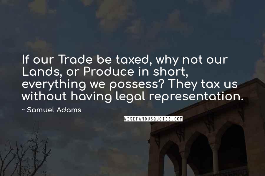 Samuel Adams Quotes: If our Trade be taxed, why not our Lands, or Produce in short, everything we possess? They tax us without having legal representation.