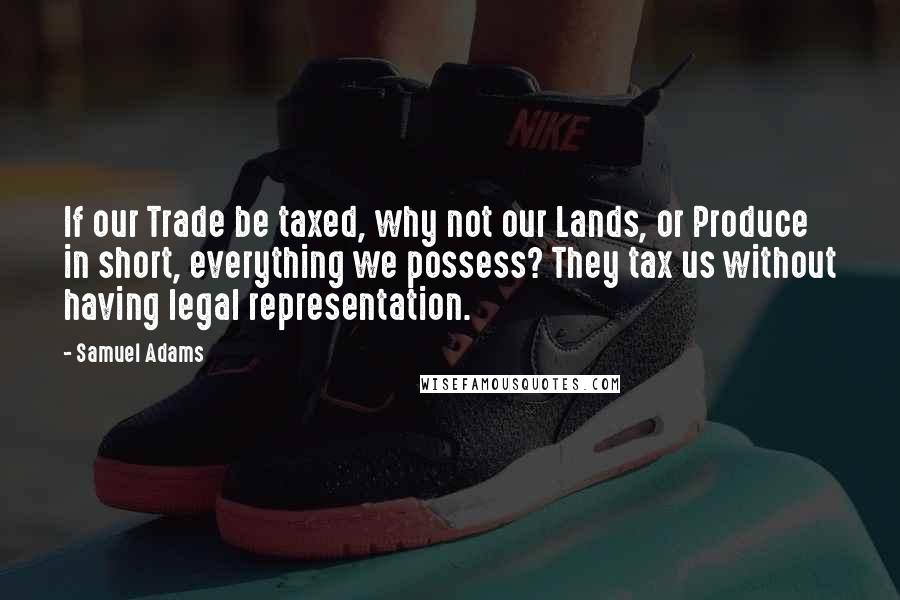 Samuel Adams Quotes: If our Trade be taxed, why not our Lands, or Produce in short, everything we possess? They tax us without having legal representation.