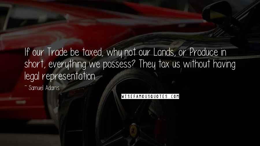 Samuel Adams Quotes: If our Trade be taxed, why not our Lands, or Produce in short, everything we possess? They tax us without having legal representation.