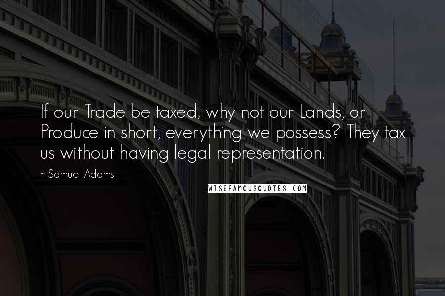 Samuel Adams Quotes: If our Trade be taxed, why not our Lands, or Produce in short, everything we possess? They tax us without having legal representation.