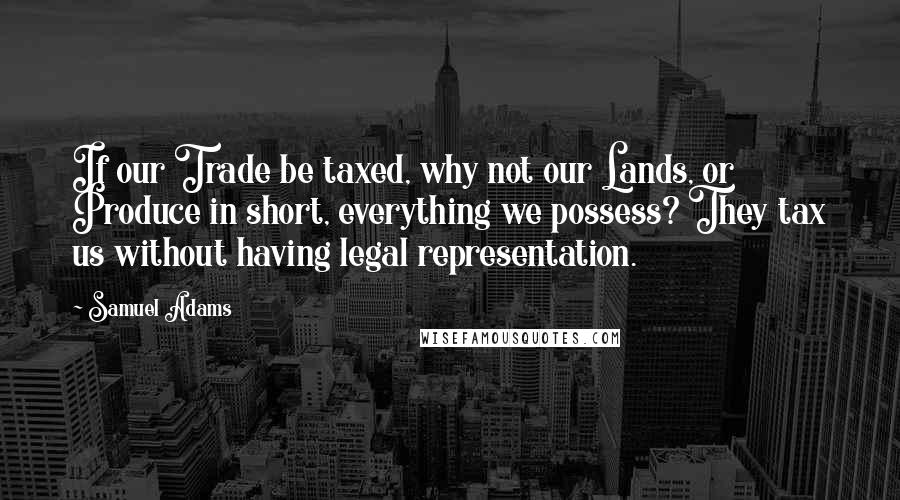 Samuel Adams Quotes: If our Trade be taxed, why not our Lands, or Produce in short, everything we possess? They tax us without having legal representation.
