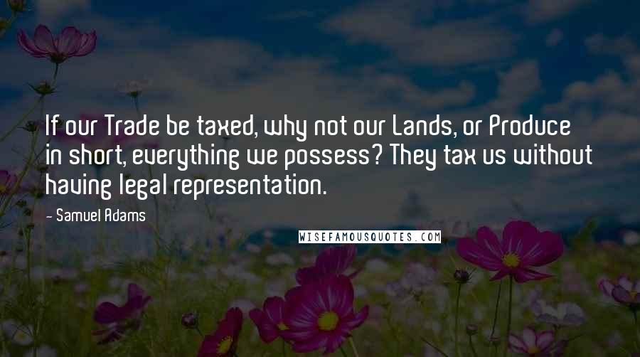 Samuel Adams Quotes: If our Trade be taxed, why not our Lands, or Produce in short, everything we possess? They tax us without having legal representation.
