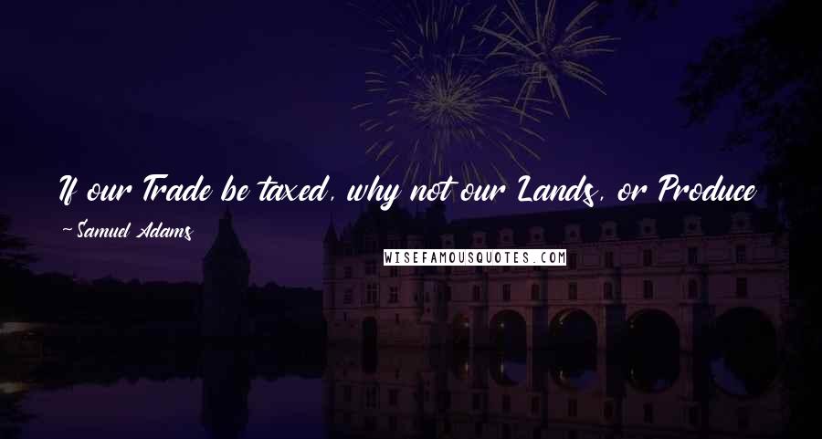 Samuel Adams Quotes: If our Trade be taxed, why not our Lands, or Produce in short, everything we possess? They tax us without having legal representation.