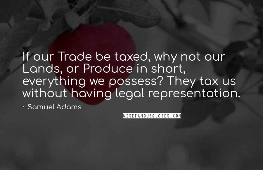 Samuel Adams Quotes: If our Trade be taxed, why not our Lands, or Produce in short, everything we possess? They tax us without having legal representation.