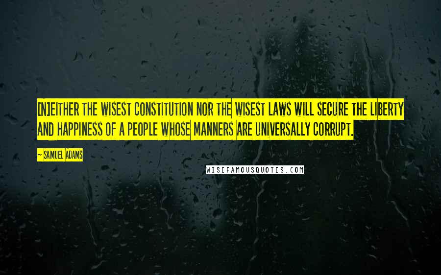 Samuel Adams Quotes: [N]either the wisest constitution nor the wisest laws will secure the liberty and happiness of a people whose manners are universally corrupt.