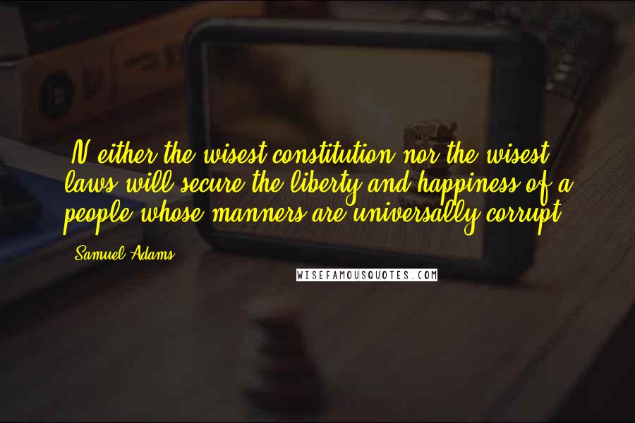 Samuel Adams Quotes: [N]either the wisest constitution nor the wisest laws will secure the liberty and happiness of a people whose manners are universally corrupt.