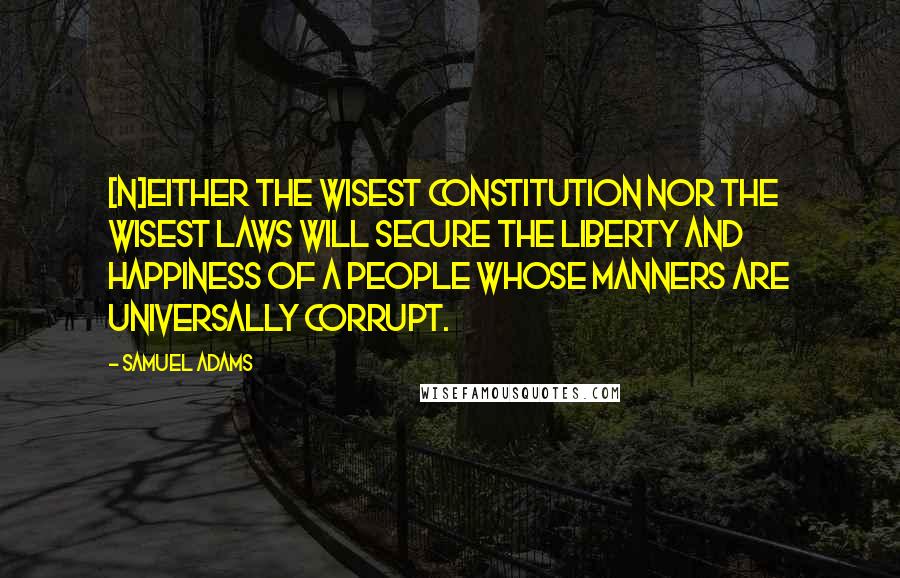 Samuel Adams Quotes: [N]either the wisest constitution nor the wisest laws will secure the liberty and happiness of a people whose manners are universally corrupt.