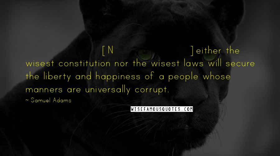 Samuel Adams Quotes: [N]either the wisest constitution nor the wisest laws will secure the liberty and happiness of a people whose manners are universally corrupt.