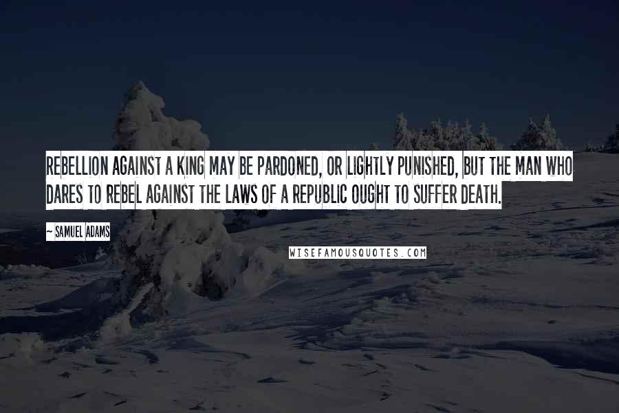 Samuel Adams Quotes: Rebellion against a king may be pardoned, or lightly punished, but the man who dares to rebel against the laws of a republic ought to suffer death.