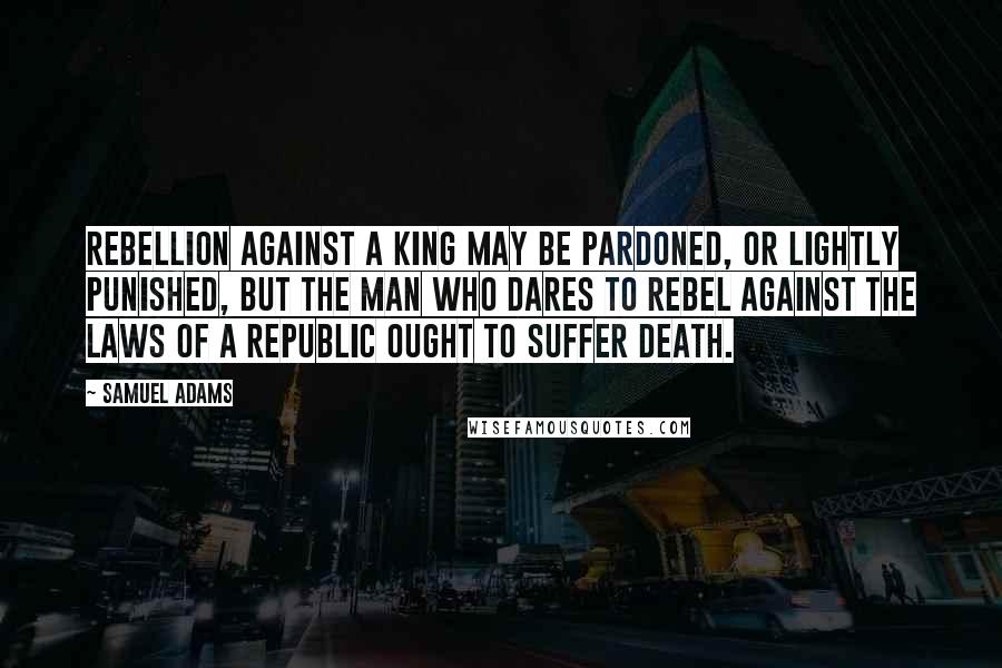 Samuel Adams Quotes: Rebellion against a king may be pardoned, or lightly punished, but the man who dares to rebel against the laws of a republic ought to suffer death.
