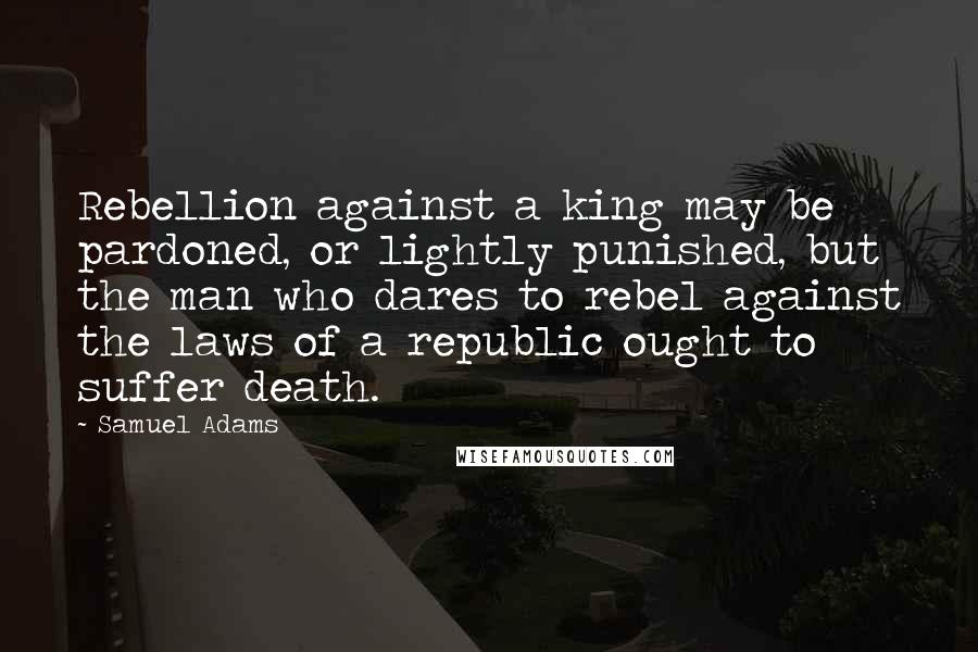 Samuel Adams Quotes: Rebellion against a king may be pardoned, or lightly punished, but the man who dares to rebel against the laws of a republic ought to suffer death.