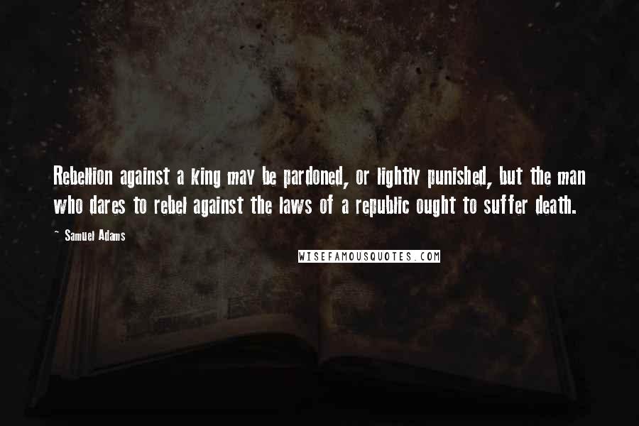 Samuel Adams Quotes: Rebellion against a king may be pardoned, or lightly punished, but the man who dares to rebel against the laws of a republic ought to suffer death.