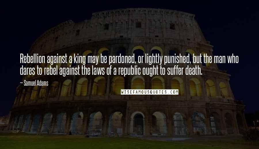 Samuel Adams Quotes: Rebellion against a king may be pardoned, or lightly punished, but the man who dares to rebel against the laws of a republic ought to suffer death.