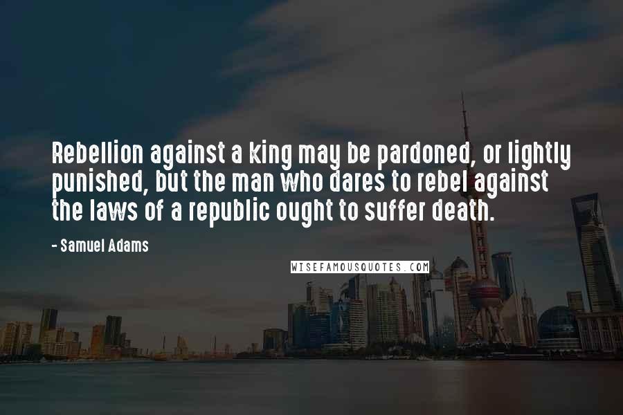 Samuel Adams Quotes: Rebellion against a king may be pardoned, or lightly punished, but the man who dares to rebel against the laws of a republic ought to suffer death.