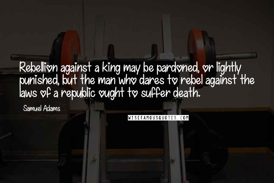 Samuel Adams Quotes: Rebellion against a king may be pardoned, or lightly punished, but the man who dares to rebel against the laws of a republic ought to suffer death.