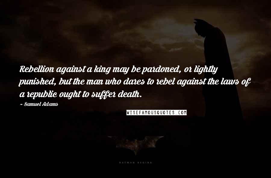 Samuel Adams Quotes: Rebellion against a king may be pardoned, or lightly punished, but the man who dares to rebel against the laws of a republic ought to suffer death.