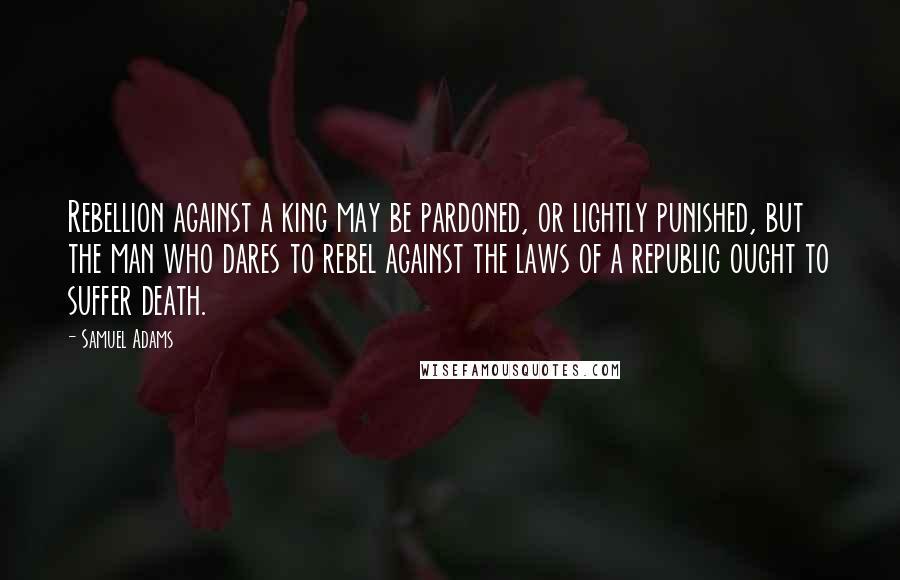 Samuel Adams Quotes: Rebellion against a king may be pardoned, or lightly punished, but the man who dares to rebel against the laws of a republic ought to suffer death.