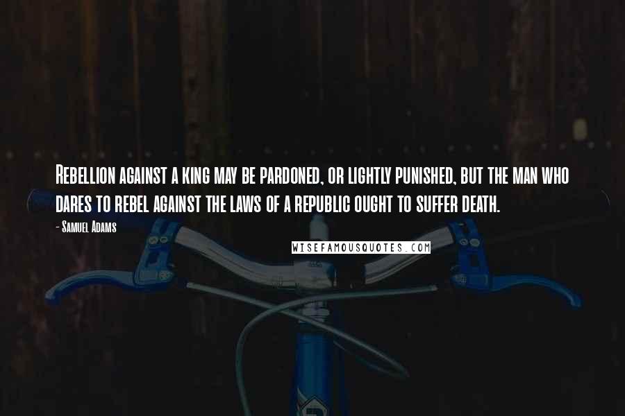 Samuel Adams Quotes: Rebellion against a king may be pardoned, or lightly punished, but the man who dares to rebel against the laws of a republic ought to suffer death.