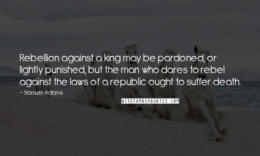 Samuel Adams Quotes: Rebellion against a king may be pardoned, or lightly punished, but the man who dares to rebel against the laws of a republic ought to suffer death.
