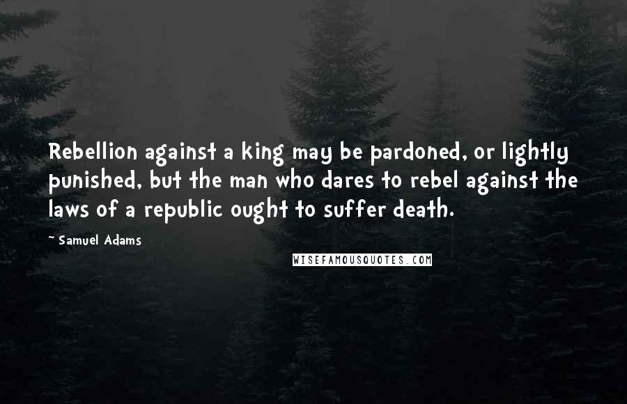 Samuel Adams Quotes: Rebellion against a king may be pardoned, or lightly punished, but the man who dares to rebel against the laws of a republic ought to suffer death.