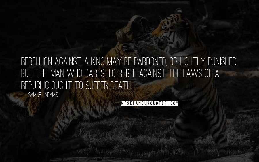Samuel Adams Quotes: Rebellion against a king may be pardoned, or lightly punished, but the man who dares to rebel against the laws of a republic ought to suffer death.