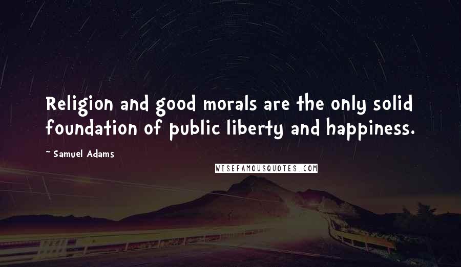 Samuel Adams Quotes: Religion and good morals are the only solid foundation of public liberty and happiness.