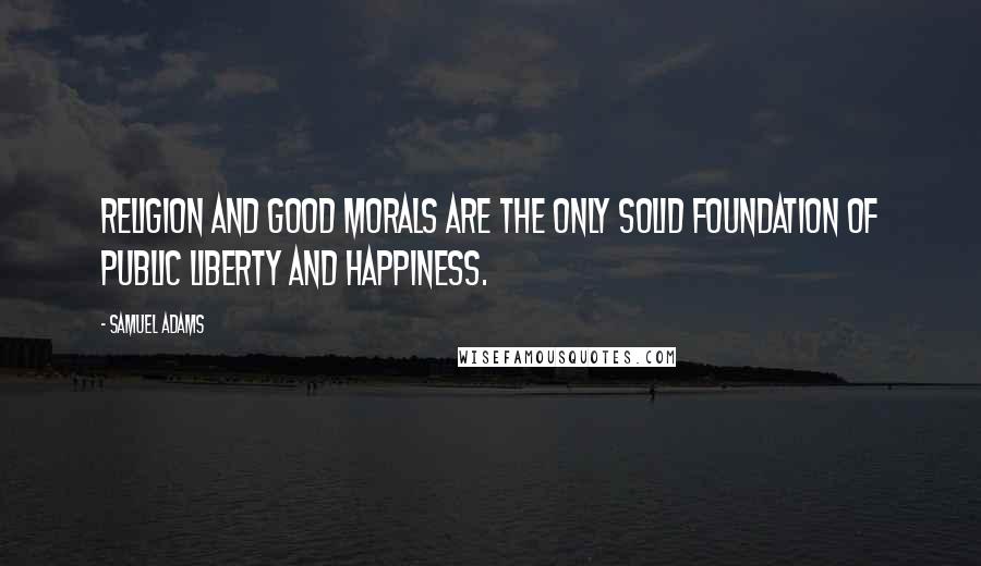 Samuel Adams Quotes: Religion and good morals are the only solid foundation of public liberty and happiness.