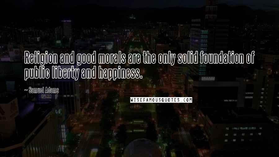 Samuel Adams Quotes: Religion and good morals are the only solid foundation of public liberty and happiness.