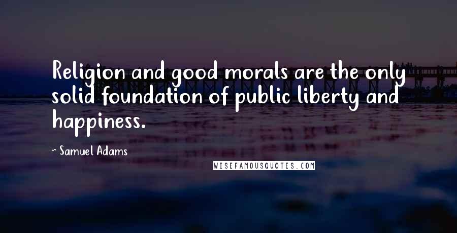 Samuel Adams Quotes: Religion and good morals are the only solid foundation of public liberty and happiness.