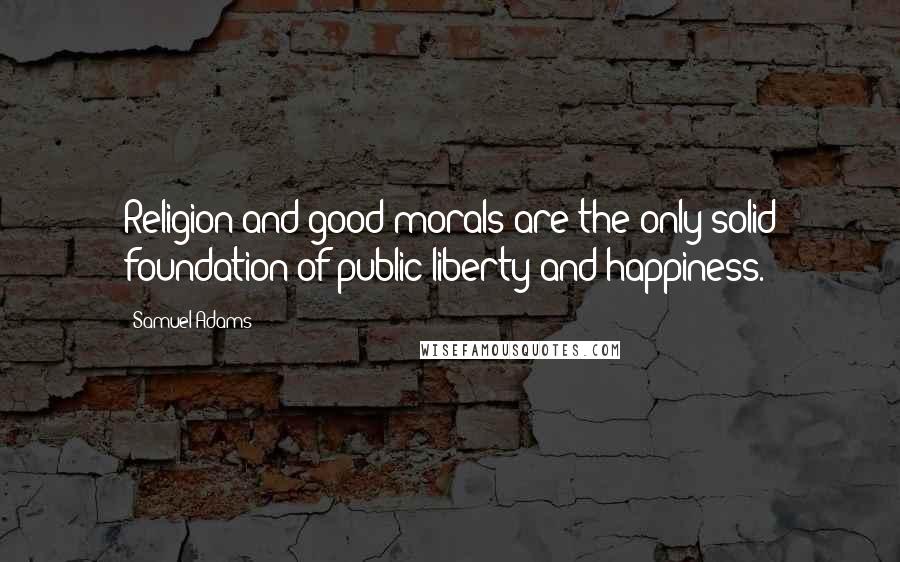 Samuel Adams Quotes: Religion and good morals are the only solid foundation of public liberty and happiness.