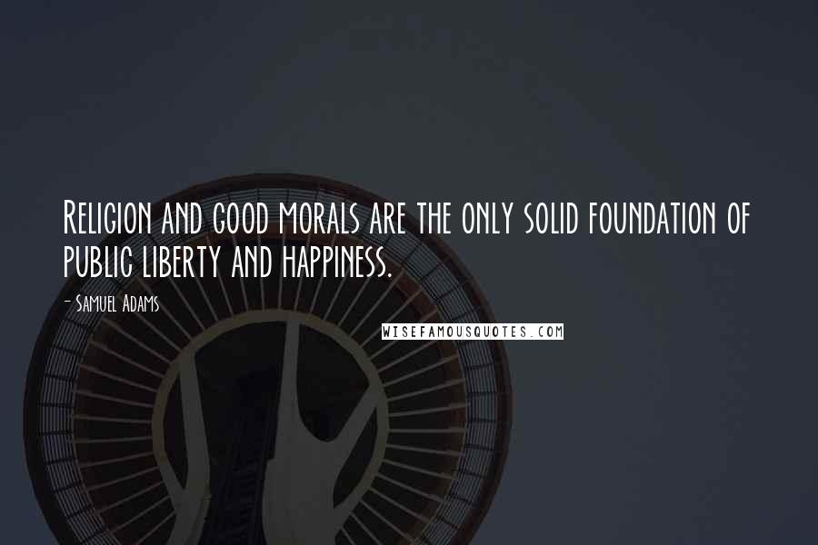 Samuel Adams Quotes: Religion and good morals are the only solid foundation of public liberty and happiness.