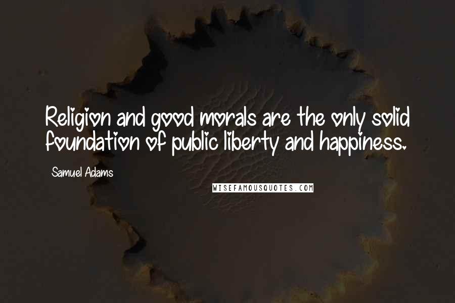 Samuel Adams Quotes: Religion and good morals are the only solid foundation of public liberty and happiness.