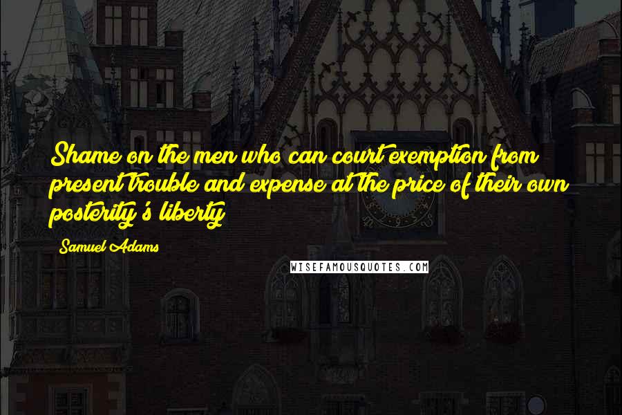 Samuel Adams Quotes: Shame on the men who can court exemption from present trouble and expense at the price of their own posterity's liberty!