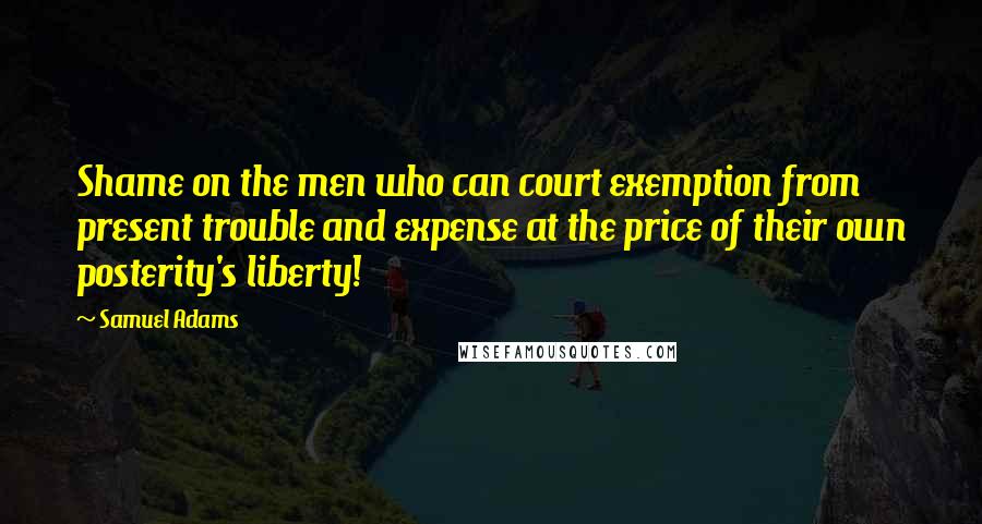 Samuel Adams Quotes: Shame on the men who can court exemption from present trouble and expense at the price of their own posterity's liberty!