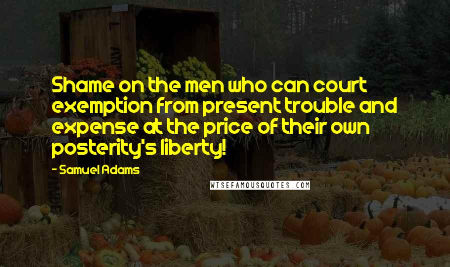Samuel Adams Quotes: Shame on the men who can court exemption from present trouble and expense at the price of their own posterity's liberty!