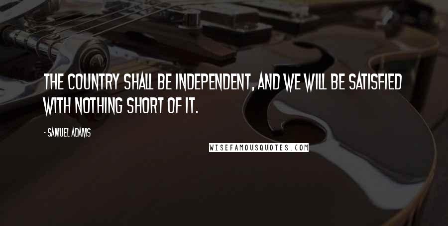 Samuel Adams Quotes: The country shall be independent, and we will be satisfied with nothing short of it.
