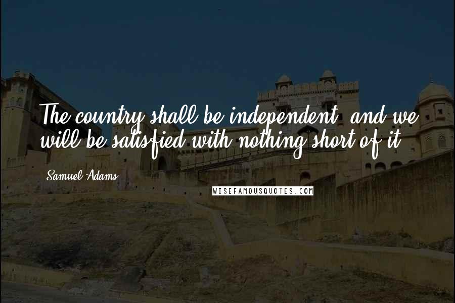 Samuel Adams Quotes: The country shall be independent, and we will be satisfied with nothing short of it.