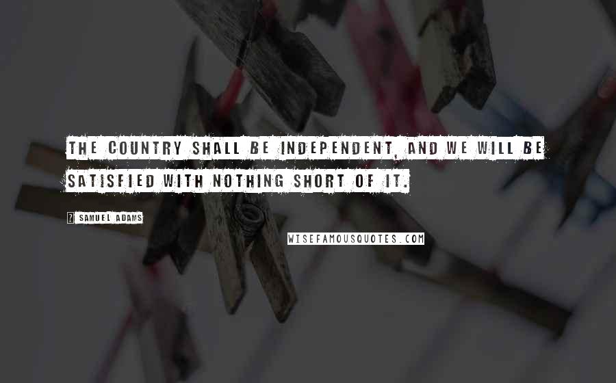Samuel Adams Quotes: The country shall be independent, and we will be satisfied with nothing short of it.
