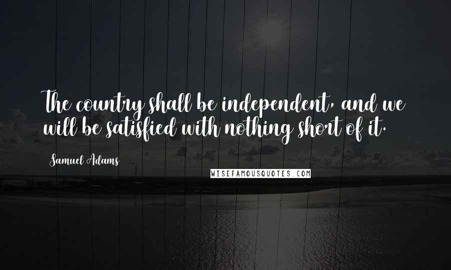 Samuel Adams Quotes: The country shall be independent, and we will be satisfied with nothing short of it.