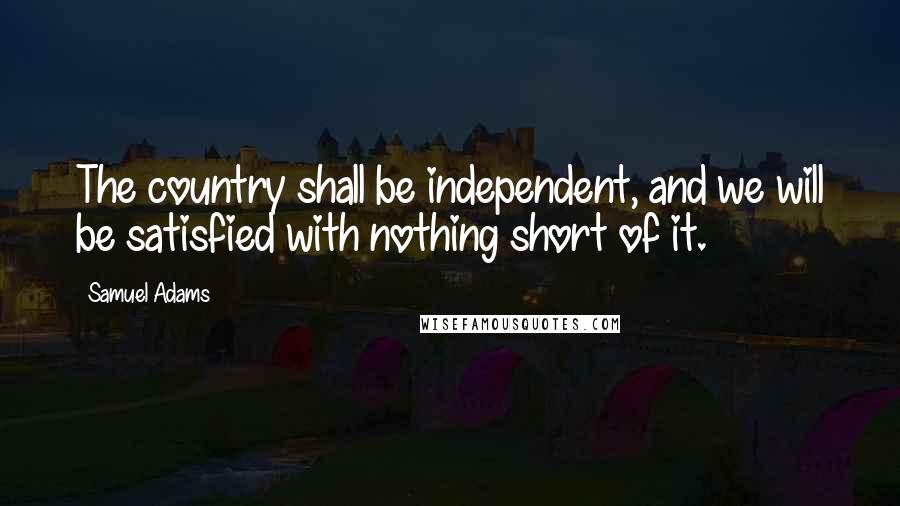 Samuel Adams Quotes: The country shall be independent, and we will be satisfied with nothing short of it.