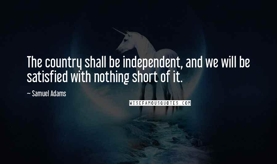 Samuel Adams Quotes: The country shall be independent, and we will be satisfied with nothing short of it.