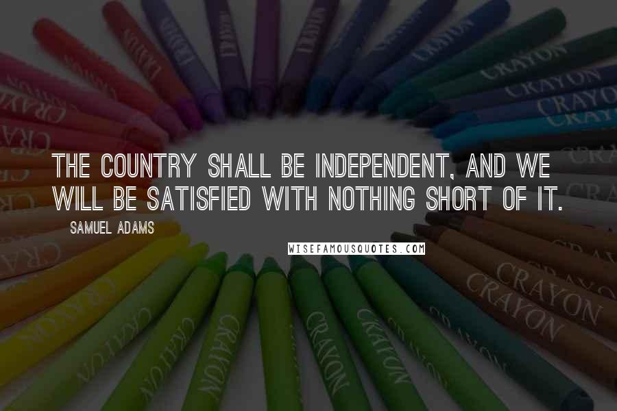 Samuel Adams Quotes: The country shall be independent, and we will be satisfied with nothing short of it.