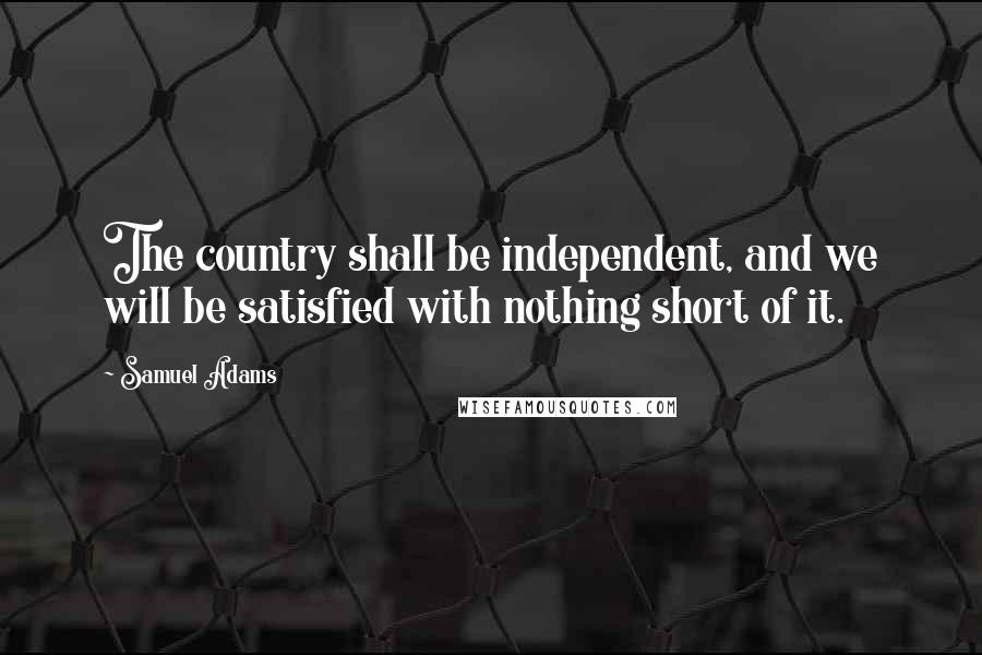 Samuel Adams Quotes: The country shall be independent, and we will be satisfied with nothing short of it.